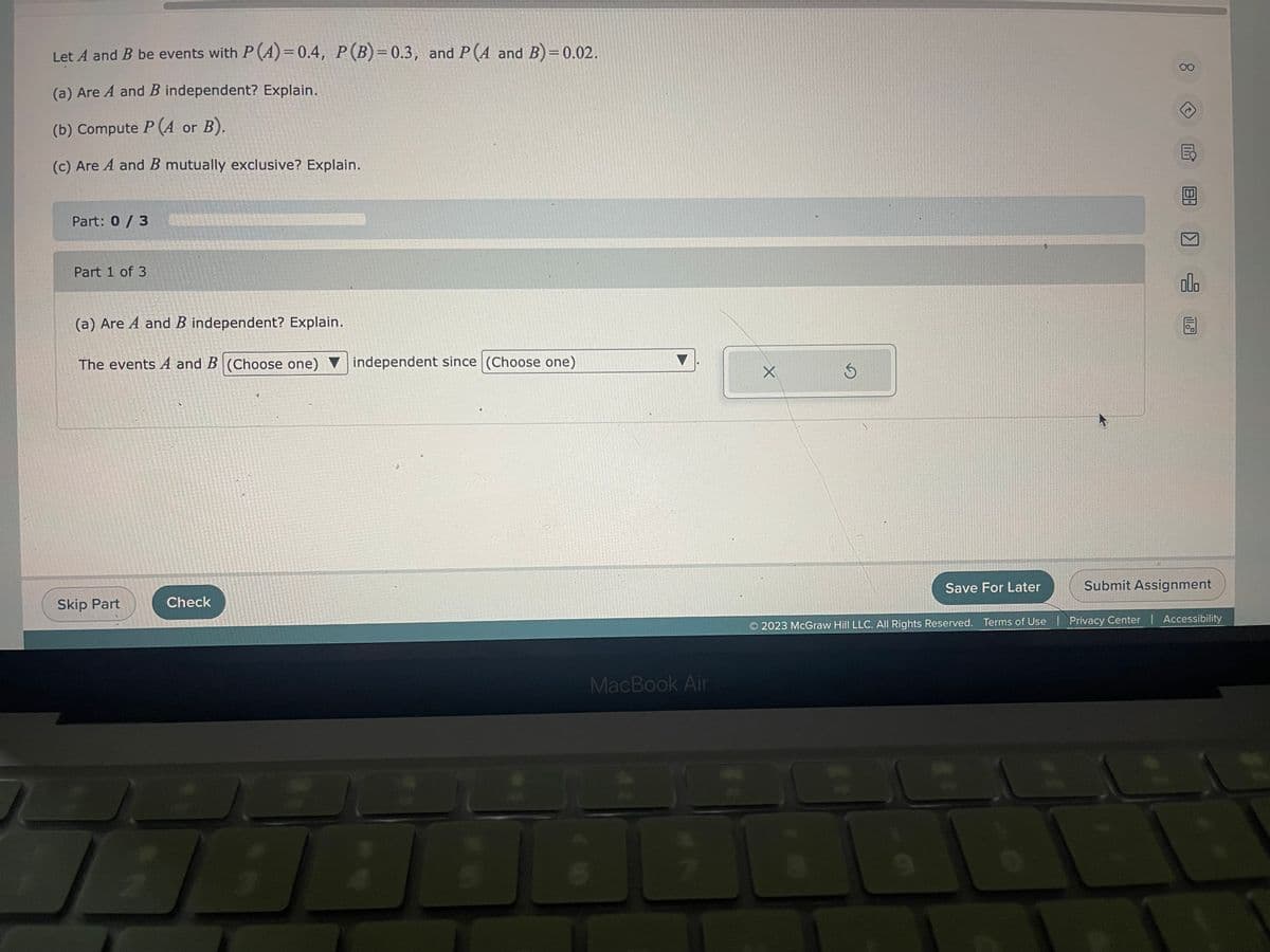 Let A and B be events with P (4)=0.4, P (B)=0.3, and P(A and B)=0.02.
(a) Are A and B independent? Explain.
(b) Compute P (A or B).
(c) Are A and B mutually exclusive? Explain.
Part: 0 / 3
Part 1 of 3
(a) Are A and B independent? Explain.
The events A and B (Choose one) independent since (Choose one)
Skip Part
Check
1
MacBook Air
D
X
Save For Later
8
Mi
8.
olo
Submit Assignment
2023 McGraw Hill LLC. All Rights Reserved. Terms of Use | Privacy Center | Accessibility