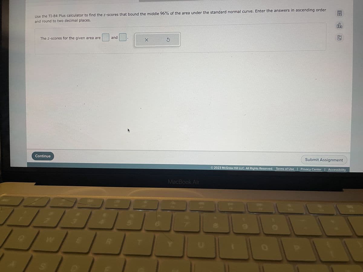 ---

**Title: Using the TI-84 Plus Calculator to Find Z-Scores**

**Objective:**
Learn how to use the TI-84 Plus calculator to find the z-scores that bound the middle 96% of the area under the standard normal curve.

**Instructions:**

Use the TI-84 Plus calculator to find the z-scores that bound the middle 96% of the area under the standard normal curve. Once you find the z-scores, enter them in ascending order and round to two decimal places.

**Question:**
The z-scores for the given area are: [________] and [________]

**Button and Functionality Explanation:**

- **Input Boxes:** 
  - Students are required to fill in two input boxes with their calculated z-scores. 
  - The z-scores should be entered in ascending order.
  - Make sure to round the z-scores to two decimal places.

- **Control Buttons:** 
  - **"Continue" Button:** Click this button to proceed after entering the z-scores.
  - **"Submit Assignment" Button:** Once satisfied with the answers, click this button to submit the assignment.

- **Icons on the Right Side:**
  - Represent options to view additional information or to reset the form if needed.

**Footer:**
A small footer with copyright information and associated links for terms of use and privacy policy.

**Note:**
This activity is set within an interactive educational software by McGraw Hill LLC.

---

**Graph/Diagram Explanation:**
There are no graphs or diagrams displayed in this image.

---
