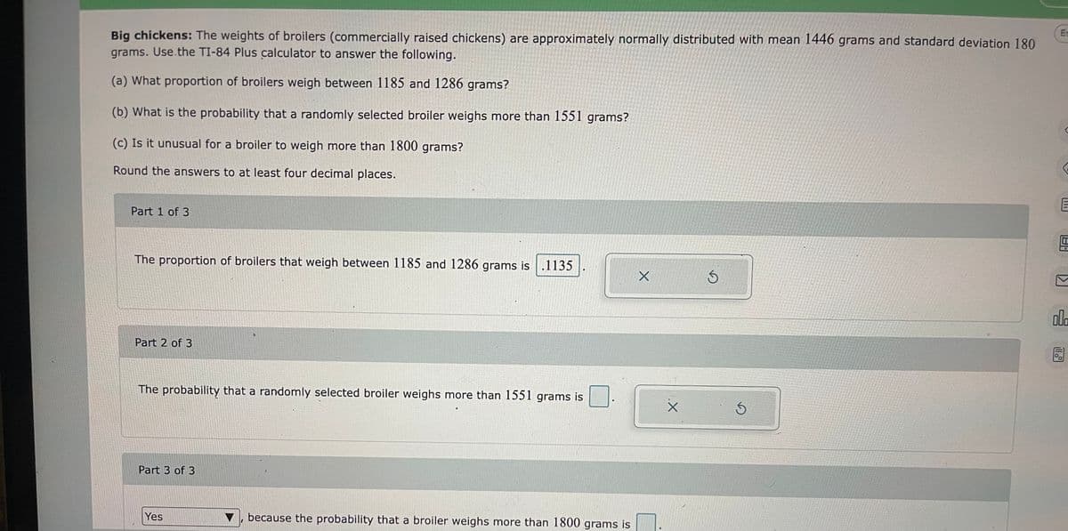 **Big chickens: The weights of broilers (commercially raised chickens) are approximately normally distributed with mean 1446 grams and standard deviation 180 grams. Use the TI-84 Plus calculator to answer the following.**

a) What proportion of broilers weigh between 1185 and 1286 grams?

b) What is the probability that a randomly selected broiler weighs more than 1551 grams?

c) Is it unusual for a broiler to weigh more than 1800 grams?

Round the answers to at least four decimal places.

**Part 1 of 3:**

The proportion of broilers that weigh between 1185 and 1286 grams is 
\[ \boxed{0.1135} \]

**Part 2 of 3:**

The probability that a randomly selected broiler weighs more than 1551 grams is 
\[ \boxed{} \]

**Part 3 of 3:**

\[ \boxed{\text{Yes}} \], because the probability that a broiler weighs more than 1800 grams is 
\[ \boxed{} \]