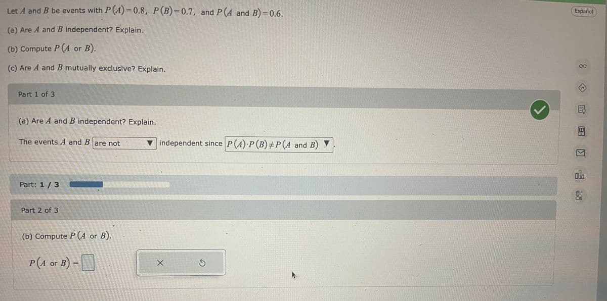 Let A and B be events with P(A)=0.8, P (B)=0.7, and P (A and B)=0.6.
(a) Are A and B independent? Explain.
(b) Compute P (A or B).
(c) Are A and B mutually exclusive? Explain.
Part 1 of 3
(a) Are A and B independent? Explain.
The events A and B are not
Part: 1/3
Part 2 of 3
(b) Compute P(A or B).
P(4 or B) =
independent since P(A) P (B) #P(A and B)
X
5
K
Español
8.
000