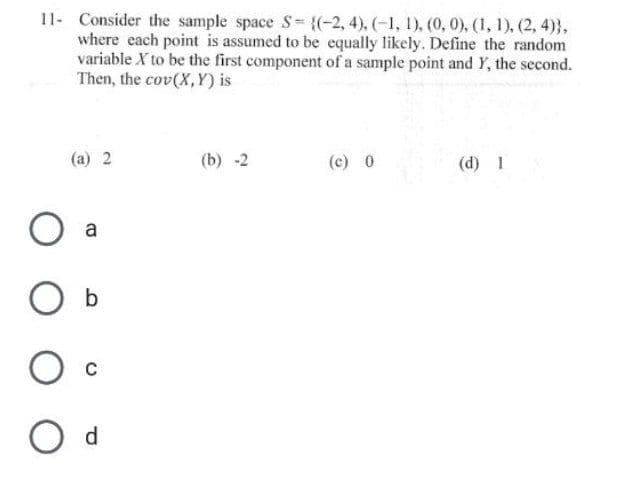 11- Consider the sample space S= {(-2, 4), (-1, 1), (0, 0), (1, 1), (2, 4)),
where each point is assumed to be equally likely. Define the random
variable X to be the first component of a sample point and Y, the second.
Then, the cov(X,Y) is
(a) 2
a
O C
O d
(b) -2
(c) 0
(d) I