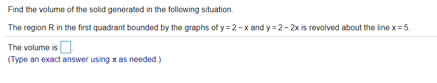 Find the volume of the solid generated in the following situation.
The region R in the first quadrant bounded by the graphs of y = 2-x and y = 2- 2x is revolved about the line x = 5.
The volume is
(Type an exact answer using t as needed.)
