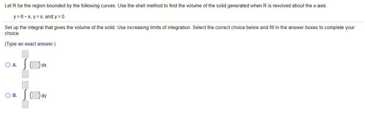 Let R be the region bounded by the following curves. Use the shell method to find the volume of the solid generated when R is revolved about the x-axis.
y = 6- x, y = x, and y = 0
Set up the integral that gives the volume of the solid. Use increasing limits of integration. Select the correct choice below and fill in the answer boxes to complete your
choice.
(Type an exact answer.)
O A. JO dx
OB.
dy
