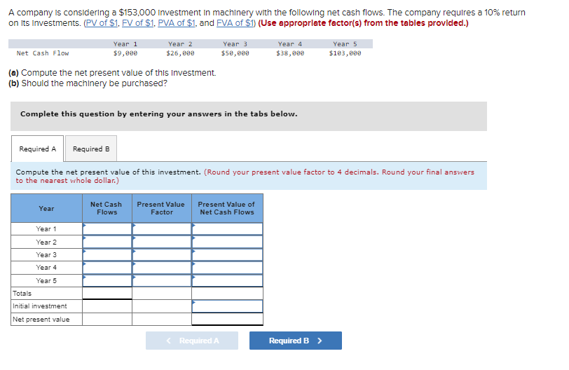 A company is considering a $153,000 Investment in machinery with the following net cash flows. The company requires a 10% return
on Its Investments. (PV of $1, FV of $1, PVA of $1, and FVA of $1) (Use appropriate factor(s) from the tables provided.)
Net Cash Flow
(a) Compute the net present value of this Investment.
(b) Should the machinery be purchased?
Year 1
$9,000
Year
Year 1
Year 2
Year 3
Year 4
Year 5
Year 2
$26,000
Complete this question by entering your answers in the tabs below.
Totals
Initial investment
Net present value
Required A Required B
Compute the net present value of this investment. (Round your present value factor to 4 decimals. Round your final answers
to the nearest whole dollar.)
Net Cash
Flows
Year 3
$50,000
Year 4
$38,000
Present Value Present Value of
Factor
Net Cash Flows
< Required A
Year 5
$103,000
Required B >
