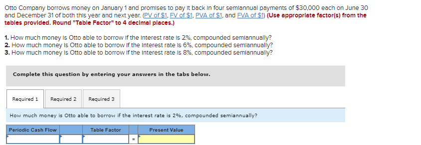 Otto Company borrows money on January 1 and promises to pay it back in four semiannual payments of $30,000 each on June 30
and December 31 of both this year and next year. (PV of $1, FV of $1, PVA of $1, and FVA of $1) (Use appropriate factor(s) from the
tables provided. Round "Table Factor" to 4 decimal places.)
1. How much money is Otto able to borrow if the Interest rate is 2%, compounded semiannually?
2. How much money is Otto able to borrow If the Interest rate is 6%, compounded semiannually?
3. How much money is Otto able to borrow if the Interest rate is 8%, compounded semiannually?
Complete this question by entering your answers in the tabs below.
Required 1 Required 2
Required 3
How much money is Otto able to borrow if the interest rate is 2%, compounded semiannually?
Periodic Cash Flow
Table Factor
Present Value