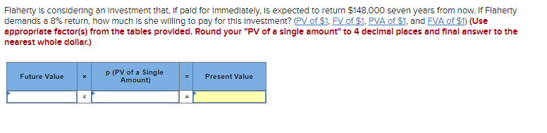 Flaherty is considering an investment that, If paid for Immediately, is expected to return $148,000 seven years from now. If Flaherty
demands a 8% return, how much is she willing to pay for this Investment? (PV of $1, FV of $1, PVA of $1, and FVA of $1) (Use
appropriate factor(s) from the tables provided. Round your "PV of a single amount" to 4 decimal places and final answer to the
nearest whole dollar.)
Future Value
p (PV of a Single
Amount)
Present Value