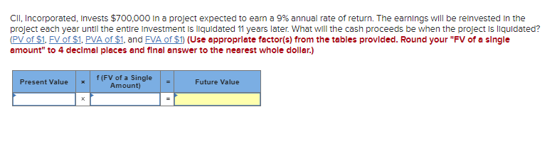 CII, Incorporated, Invests $700,000 in a project expected to earn a 9% annual rate of return. The earnings will be reinvested in the
project each year until the entire Investment is liquidated 11 years later. What will the cash proceeds be when the project is liquidated?
(PV of $1. FV of $1, PVA of $1, and FVA of $1) (Use appropriate factor(s) from the tables provided. Round your "FV of a single
amount" to 4 decimal places and final answer to the nearest whole dollar.)
Present Value
f (FV of a Single
Amount)
Future Value