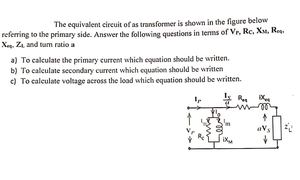 The equivalent circuit of as transformer is shown in the figure below
referring to the primary side. Answer the following questions in terms of Vr, Rc, XM, Req,
Xeq, ZL and turn ratio a
a) To calculate the primary current which equation should be written.
b) To calculate secondary current which equation should be written
c) To calculate voltage across the load which equation should be written.
mg
le do
(1
'm
iXM
Req
ixeq
↑
aVs