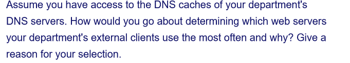 Assume you have access to the DNS caches of your department's
DNS servers. How would you go about determining which web servers
your department's external clients use the most often and why? Give a
reason for your selection.