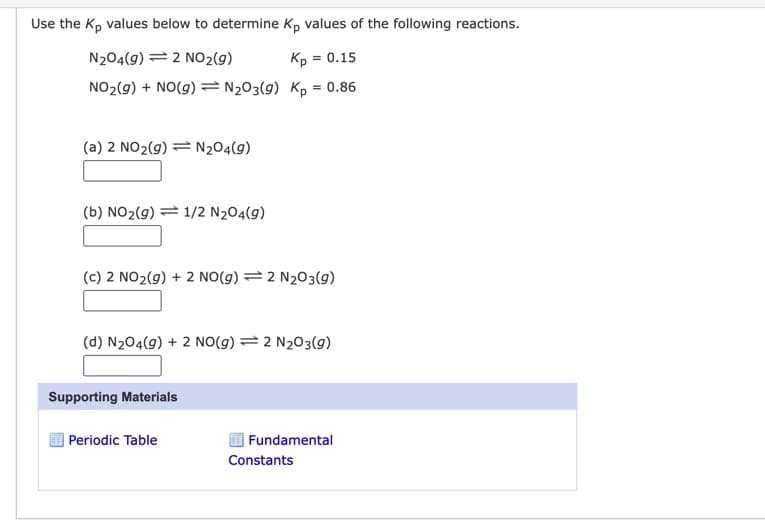 Use the Kp values below to determine Kp values of the following reactions.
N204(9) 2 NO₂(g)
Kp =
NO₂(g) + NO(g) = N₂O3(9)
Kp = 0.86
(a) 2 NO₂(g) = N₂04(9)
(b) NO₂(g) 1/2 N₂04(9)
(c) 2 NO₂(g) + 2 NO(g) = 2 N₂O3(9)
(d) N₂04(g) + 2 NO(g) = 2 N₂O3(g)
Supporting Materials
= 0.15
Periodic Table
Fundamental
Constants