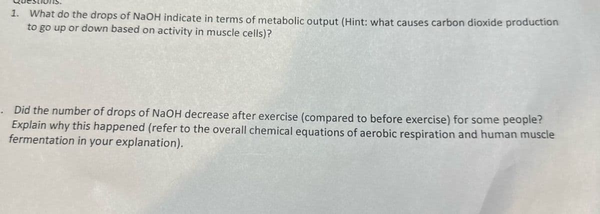 1. What do the drops of NaOH indicate in terms of metabolic output (Hint: what causes carbon dioxide production
to go up or down based on activity in muscle cells)?
. Did the number of drops of NaOH decrease after exercise (compared to before exercise) for some people?
Explain why this happened (refer to the overall chemical equations of aerobic respiration and human muscle
fermentation in your explanation).