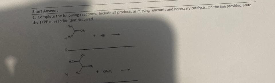 Short Answer:
1. Complete the following reactions. Include all products or missing reactants and necessary catalysts. On the line provided, state
the TYPE of reaction that occurred.
2)
H₂C
+ HBr
+ KMnO₂