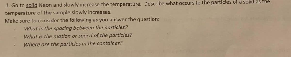 1. Go to solid Neon and slowly increase the temperature. Describe what occurs to the particles of a solid as the
temperature of the sample slowly increases.
Make sure to consider the following as you answer the question:
What is the spacing between the particles?
What is the motion or speed of the particles?
Where are the particles in the container?