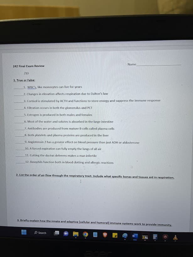 242 Final Exam Review
/10
1. True or False:
Name
1. WBC's, like monocytes can live for years.
2. Changes in elevation affects respiration due to Dalton's law
3. Cortisol is stimulated by ACTH and functions to store energy and suppress the immune response
4. Filtration occurs in both the glomerulus and PCT
5. Estrogen is produced in both males and females
6. Most of the water and solutes is absorbed in the large intestine
7. Antibodies are produced from mature B-cells called plasma cells
8. Both platelets and plasma proteins are produced in the liver
9. Angiotensin 2 has a greater effect on blood pressure than just ADH or aldosterone
10. A forced expiration can fully empty the lungs of all air
11. Cutting the ductus deferens makes a man infertile
12. Basophils function both in blood clotting and allergic reactions
2. List the order of air flow through the respiratory tract. Include what specific bones and tissues aid in respiration.
3. Briefly explain how the innate and adaptive (cellular and humoral) immune systems work to provide immunity.
O Search
THE
G