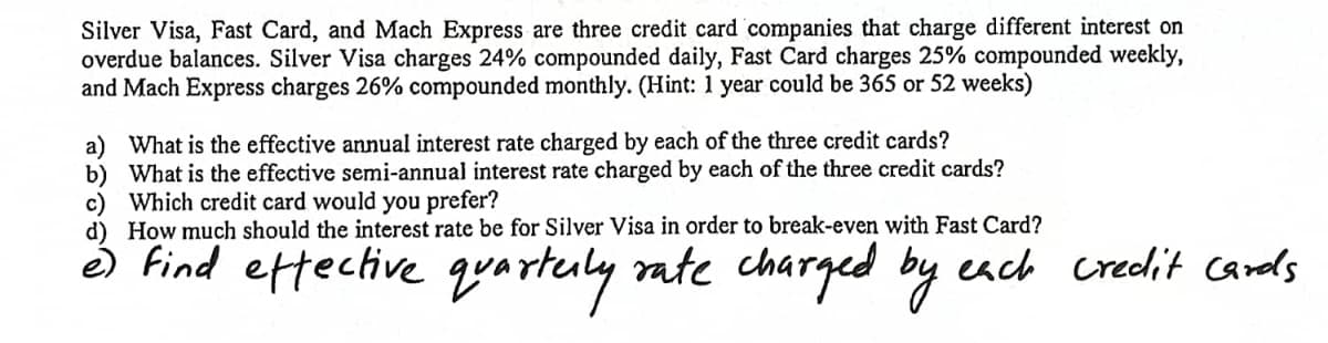 Silver Visa, Fast Card, and Mach Express are three credit card companies that charge different interest on
overdue balances. Silver Visa charges 24% compounded daily, Fast Card charges 25% compounded weekly,
and Mach Express charges 26% compounded monthly. (Hint: 1 year could be 365 or 52 weeks)
a) What is the effective annual interest rate charged by each of the three credit cards?
b) What is the effective semi-annual interest rate charged by each of the three credit cards?
c) Which credit card would you prefer?
d) How much should the interest rate be for Silver Visa in order to break-even with Fast Card?
e) find effective quarterly rate charged by each credit cards