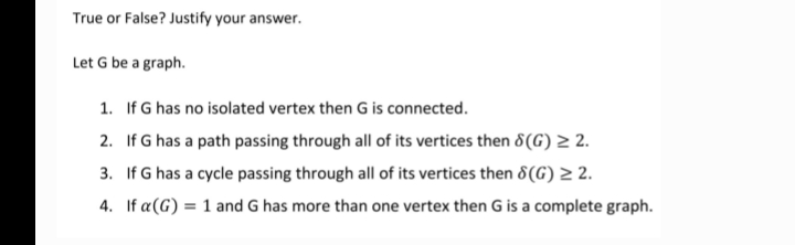 True or False? Justify your answer.
Let G be a graph.
1. If G has no isolated vertex then G is connected.
2. If G has a path passing through all of its vertices then 8(G) ≥ 2.
3. If G has a cycle passing through all of its vertices then 8(G) ≥ 2.
4. If a(G) = 1 and G has more than one vertex then G is a complete graph.