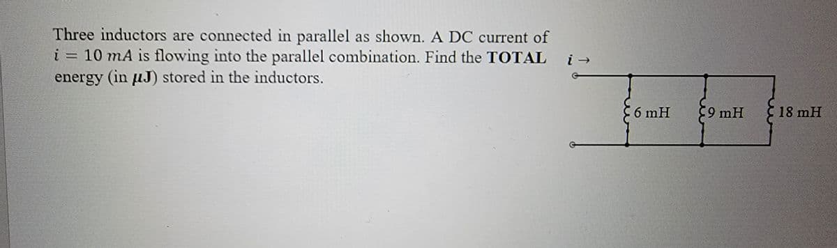 Three inductors are connected in parallel as shown. A DC current of
i = 10 mA is flowing into the parallel combination. Find the TOTAL
energy (in μJ) stored in the inductors.
6 mH
9 mH
18 mH