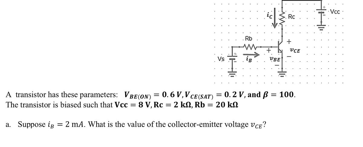 A transistor has these parameters: VBE (ON) = 0.6 V, Vc
CE (SAT)
The transistor is biased such that Vcc = 8 V, Rc = 2 kN, Rb = 20 k
a. Suppose iB
Rb
LB
=
= 0.2 V, and B
=
2 mA. What is the value of the collector-emitter voltage VCE?
VBE
Rc
+
VCE
= 100.
401
Vcc