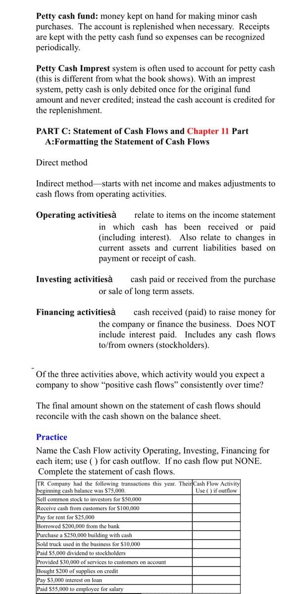 Petty cash fund: money kept on hand for making minor cash
purchases. The account is replenished when necessary. Receipts
are kept with the petty cash fund so expenses can be recognized
periodically.
Petty Cash Imprest system is often used to account for petty cash
(this is different from what the book shows). With an imprest
system, petty cash is only debited once for the original fund
amount and never credited; instead the cash account is credited for
the replenishment.
PART C: Statement of Cash Flows and Chapter 11 Part
A:Formatting the Statement of Cash Flows
Direct method
Indirect method-starts with net income and makes adjustments to
cash flows from operating activities.
Operating activitiesà
relate to items on the income statement
in which cash has been received or paid
(including interest). Also relate to changes in
current assets and current liabilities based on
payment or receipt of cash.
Investing activitiesà
cash paid or received from the purchase
or sale of long term assets.
Financing activitiesà
cash received (paid) to raise money for
the company or finance the business. Does NOT
include interest paid. Includes any cash flows
to/from owners (stockholders).
Of the three activities above, which activity would you expect a
company to show “positive cash flows" consistently over time?
The final amount shown on the statement of cash flows should
reconcile with the cash shown on the balance sheet.
Practice
Name the Cash Flow activity Operating, Investing, Financing for
each item; use ( ) for cash outflow. If no cash flow put NONE.
Complete the statement of cash flows.
TR Company had the following transactions this year. Their Cash Flow Activity
beginning cash balance was $75,000,
Sell common stock to investors for $50,000
Use () if outflow
Receive cash from customers for $100,000
Pay for rent for $25,000
Borrowed $200,000 from the bank
Purchase a $250,000 building with cash
Sold truck used in the business for $10,000
Paid $5,000 dividend to stockholders
Provided $30,000 of services to customers on account
Bought $200 of supplies on credit
Pay $3,000 interest on loan
Paid $55,000 to employee for salary
