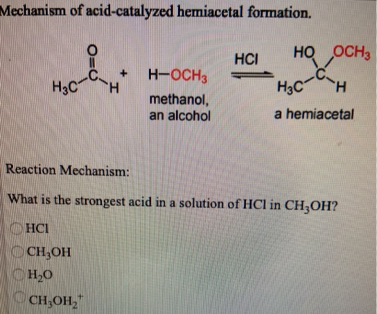 Mechanism of acid-catalyzed hemiacetal formation.
0=
H CH
H-OCH3
methanol,
an alcohol
НСI
НО ,OCH3
но
H3C-C
a hemiacetal
Н
Reaction Mechanism:
What is the strongest acid in a solution of HCl in CH3OH?
HCI
CH₂OH
H2O
CH3OH₂