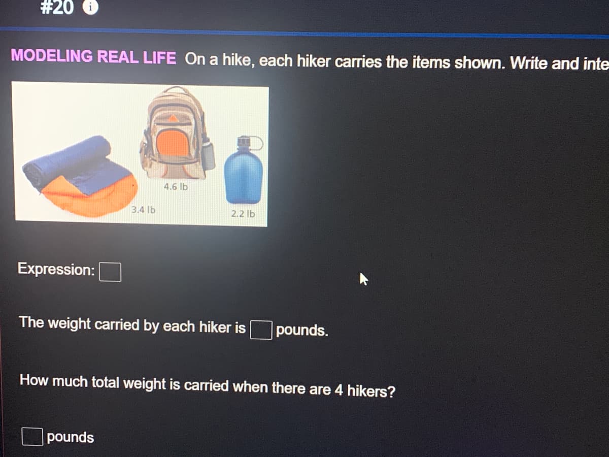 #20
MODELING REAL LIFE On a hike, each hiker carries the items shown. Write and inte
4.6 lb
3.4 lb
2.2 lb
Expression:
The weight carried by each hiker is
pounds.
How much total weight is carried when there are 4 hikers?
pounds
