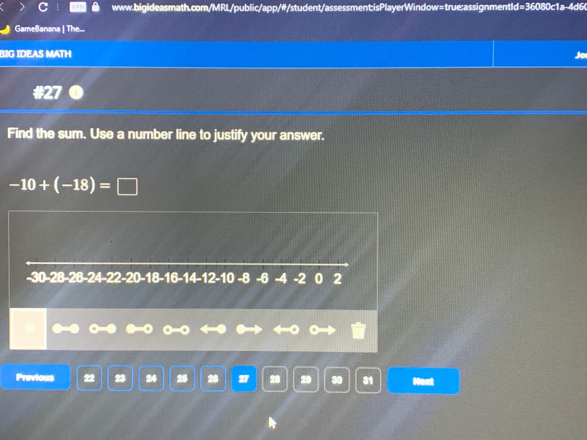 > C
VPN
www.bigideasmath.com/MRL/public/app/#/student/assessmentisPlayerWindow=true:assignmentld=36080c1a-4d60
GameBanana | The...
BIG IDEAS MATH
Jor
#27
Find the sum. Use a number line to justify your answer.
-10+(-18) = D
%3D
-30-28-26-24-22-20-18-16-14-12-10 -8 -6 -4 -20 2
Previous
24
27
28
29
30
31
Next
