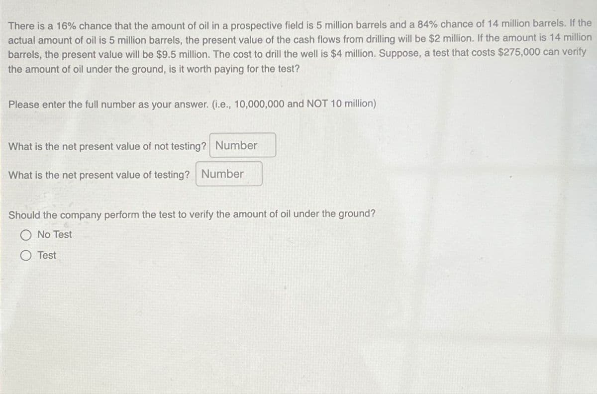 There is a 16% chance that the amount of oil in a prospective field is 5 million barrels and a 84% chance of 14 million barrels. If the
actual amount of oil is 5 million barrels, the present value of the cash flows from drilling will be $2 million. If the amount is 14 million
barrels, the present value will be $9.5 million. The cost to drill the well is $4 million. Suppose, a test that costs $275,000 can verify
the amount of oil under the ground, is it worth paying for the test?
Please enter the full number as your answer. (i.e., 10,000,000 and NOT 10 million)
What is the net present value of not testing? Number
What is the net present value of testing? Number
Should the company perform the test to verify the amount of oil under the ground?
No Test
○ Test