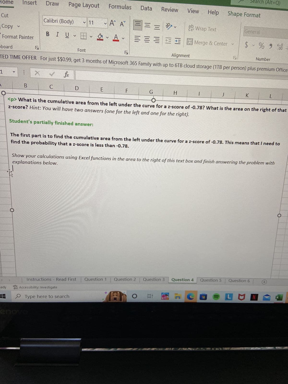 Home Insert
Cut
Copy
Format Painter
board
1
ady
S
B
Draw
Page Layout Formulas Data Review View
===
Calibri (Body)
BIU-E
Font
D
M
E
V
A A
A
Av
ly
F
ab
Alignment
TED TIME OFFER For just $$0.99, get 3 months of Microsoft 365 Family with up to 6TB cloud storage (1TB per person) plus premium Office
✓fix
G
ab Wrap Text
====Merge & Center
V
H
81
1
Instructions - Read First Question 1 Question 2 | Question 3 Question 4
Accessibility: Investigate
Type here to search
KAL
Help Shape Format
ly
J
Search (Alt+Q)
General
H
$ % 900-
K
O
<p> What is the cumulative area from the left under the curve for a z-score of -0.78? What is the area on the right of that
z-score? Hint: You will have two answers (one for the left and one for the right).
Student's partially finished answer:
find the probability that a z-score is less than -0.78.
The first part is to find the cumulative area from the left under the curve for a z-score of -0.78. This means that I need to
explanations below.
Show your calculations using Excel functions in the area to the right of this text box and finish answering the problem with
Number
Question 5 Question 6
L
LUN
+
O