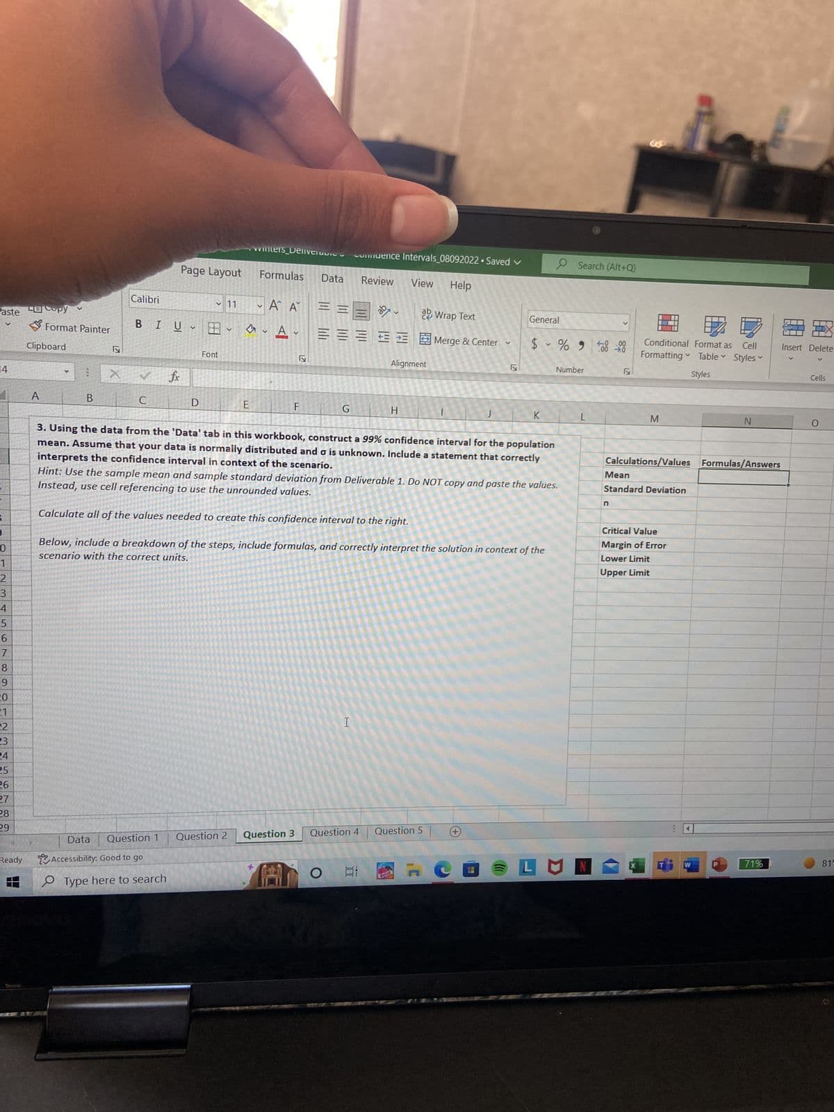 Paste py
14
0
1
2
3
4
5
6
7
8
9
20
21
22
23
24
25
26
27
28
29
Ready
Format Painter
Clipboard
A
B
X
Calibri
BIU
C
Page Layout
fx
V
Data Question 1
Accessibility: Good to go
Type here to search
D
✓11
Font
V
wwwmters_Delivera
E
Formulas
Question 2
A A
• Α' Α'
V
A
V
F
2
Data Review
Question 3
===
=
comuence Intervals_08092022 • Saved ✓
G
1
View Help
Alignment
H
O 발
Follo
Wrap Text
Merge & Center ✓
3. Using the data from the 'Data' tab in this workbook, construct a 99% confidence interval for the population
mean. Assume that your data is normally distributed and o is unknown. Include a statement that correctly
interprets the confidence interval in context of the scenario.
Question 4 Question 5
|
Hint: Use the sample mean and sample standard deviation from Deliverable 1. Do NOT copy and paste the values.
Instead, use cell referencing to use the unrounded values.
Calculate all of the values needed to create this confidence interval to the right.
Below, include a breakdown of the steps, include formulas, and correctly interpret the solution in context of the
scenario with the correct units.
y
General
407
$ % 900 00
K
V
Search (Alt+Q)
Number
L
LUN
ly
n
Conditional Format as Cell
Formatting
Table V
Styles
M
Calculations/Values
V
Mean
Standard Deviation
Critical Value
Margin of Error
Lower Limit
Upper Limit
G
W
Styles
N
V
Formulas/Answers
71%
Insert Delete
Cells
O
815
