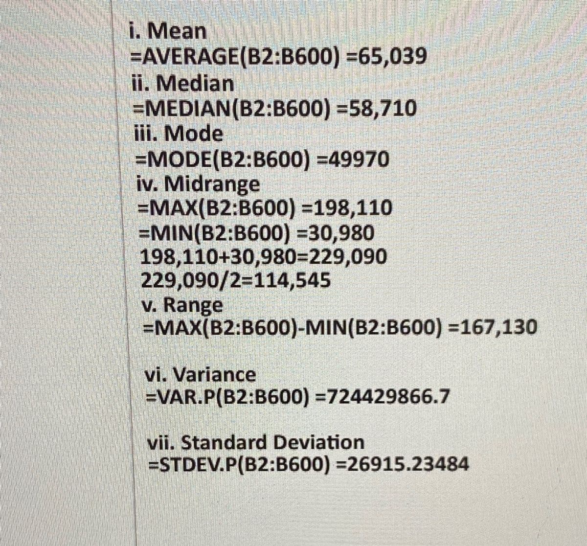 i. Mean
=AVERAGE(B2:B600) =65,039
ii. Median
=MEDIAN(B2:B600) =58,710
iii. Mode
=MODE(B2:B600) =49970
iv. Midrange
=MAX(B2:B600) =198,110
=MIN(B2:B600) =30,980
198,110+30,980=229,090
229,090/2=114,545
v. Range
=MAX(B2:B600)-MIN(B2:B600) =167,130
vi. Variance
=VAR.P(B2:B600) =724429866.7
vii. Standard Deviation
=STDEV.P(B2:B600) =26915.23484