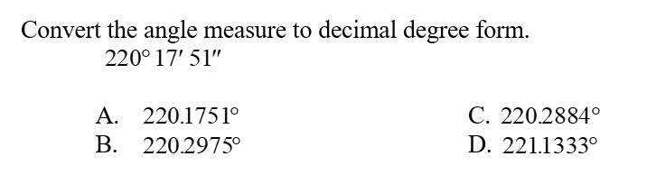 Convert the angle measure to decimal degree form.
220° 17' 51"
A. 220.1751°
В. 220.2975°
С. 220.2884°
D. 221.1333°
