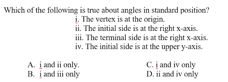 Which of the following is true about angles in standard position?
i. The vertex is at the origin.
ii. The initial side is at the right x-axis.
iii. The terminal side is at the right x-axis.
iv. The initial side is at the upper y-axis.
A. į and ii only.
B. į and iii only
C. į and iv only
D. ii and iv only
