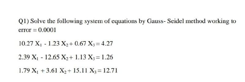 Q1) Solve the following system of equations by Gauss- Seidel method working to
error = 0.0001
10.27 X, - 1.23 X2+ 0.67 X3 = 4.27
2.39 X1 - 12.65 X2+ 1.13 X3= 1.26
1.79 X, + 3.61 X2+ 15.11 X3= 12.71
