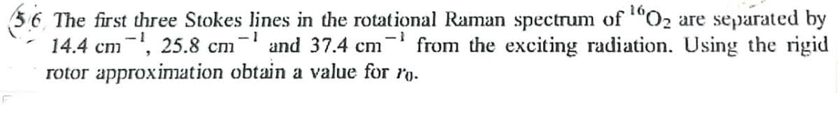 -1
56 The first three Stokes lines in the rotational Raman spectrum of ¹0₂ are separated by
14.4 cm¹, 25.8 cm¹ and 37.4 cm from the exciting radiation. Using the rigid
rotor approximation obtain a value for ro.