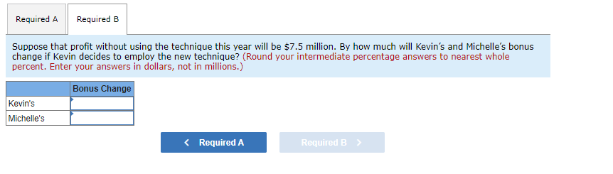 Required A Required B
Suppose that profit without using the technique this year will be $7.5 million. By how much will Kevin's and Michelle's bonus
change if Kevin decides to employ the new technique? (Round your intermediate percentage answers to nearest whole
percent. Enter your answers in dollars, not in millions.)
Bonus Change
Kevin's
Michelle's
< Required A
Required B >