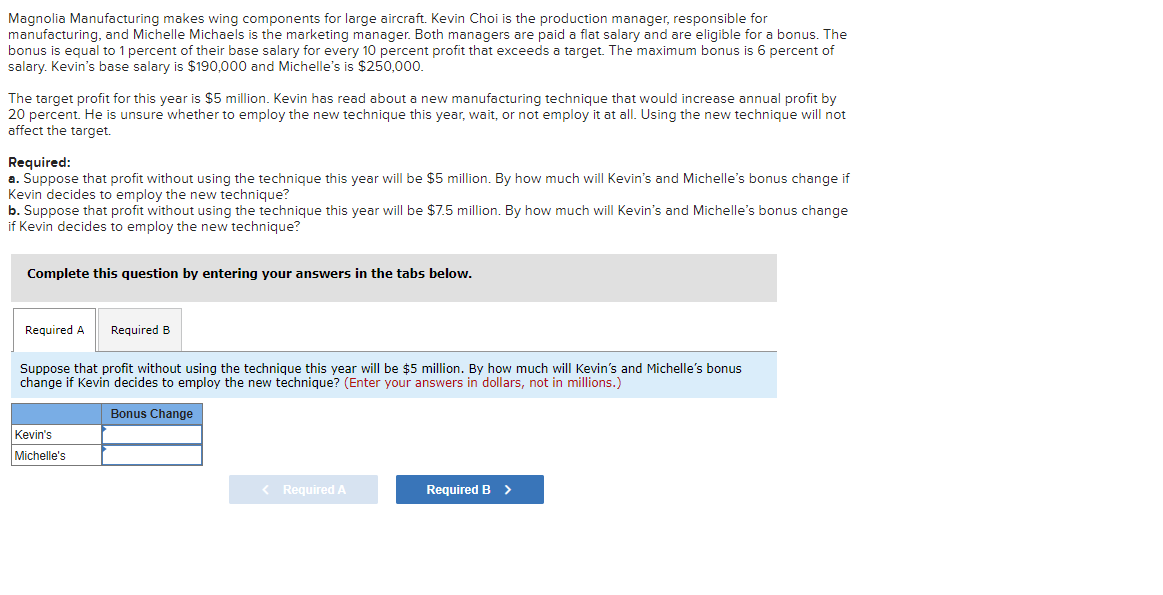 Magnolia Manufacturing makes wing components for large aircraft. Kevin Choi is the production manager, responsible for
manufacturing, and Michelle Michaels is the marketing manager. Both managers are paid a flat salary and are eligible for a bonus. The
bonus is equal to 1 percent of their base salary for every 10 percent profit that exceeds a target. The maximum bonus is 6 percent of
salary. Kevin's base salary is $190,000 and Michelle's is $250,000.
The target profit for this year is $5 million. Kevin has read about a new manufacturing technique that would increase annual profit by
20 percent. He is unsure whether to employ the new technique this year, wait, or not employ it at all. Using the new technique will not
affect the target.
Required:
a. Suppose that profit without using the technique this year will be $5 million. By how much will Kevin's and Michelle's bonus change if
Kevin decides to employ the new technique?
b. Suppose that profit without using the technique this year will be $7.5 million. By how much will Kevin's and Michelle's bonus change
if Kevin decides to employ the new technique?
Complete this question by entering your answers in the tabs below.
Required A
Required B
Suppose that profit without using the technique this year will be $5 million. By how much will Kevin's and Michelle's bonus
change if Kevin decides to employ the new technique? (Enter your answers in dollars, not in millions.)
Bonus Change
Kevin's
Michelle's
< Required A
Required B >