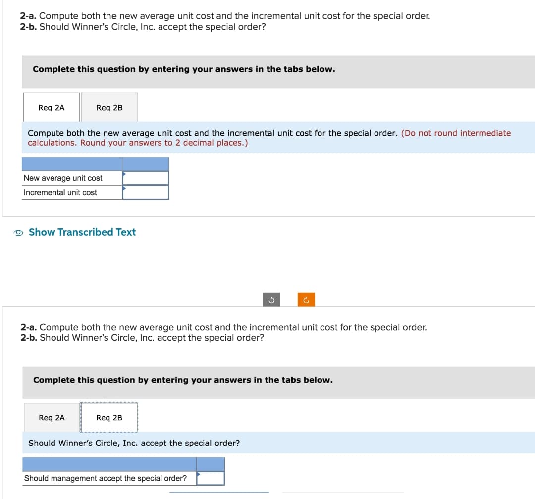 2-a. Compute both the new average unit cost and the incremental unit cost for the special order.
2-b. Should Winner's Circle, Inc. accept the special order?
Complete this question by entering your answers in the tabs below.
Req 2A
Req 2B
Compute both the new average unit cost and the incremental unit cost for the special order. (Do not round intermediate
calculations. Round your answers to 2 decimal places.)
New average unit cost
Incremental unit cost
Show Transcribed Text
2-a. Compute both the new average unit cost and the incremental unit cost for the special order.
2-b. Should Winner's Circle, Inc. accept the special order?
Req 2A
Complete this question by entering your answers in the tabs below.
Req 2B
Ć
Should Winner's Circle, Inc. accept the special order?
Should management accept the special order?