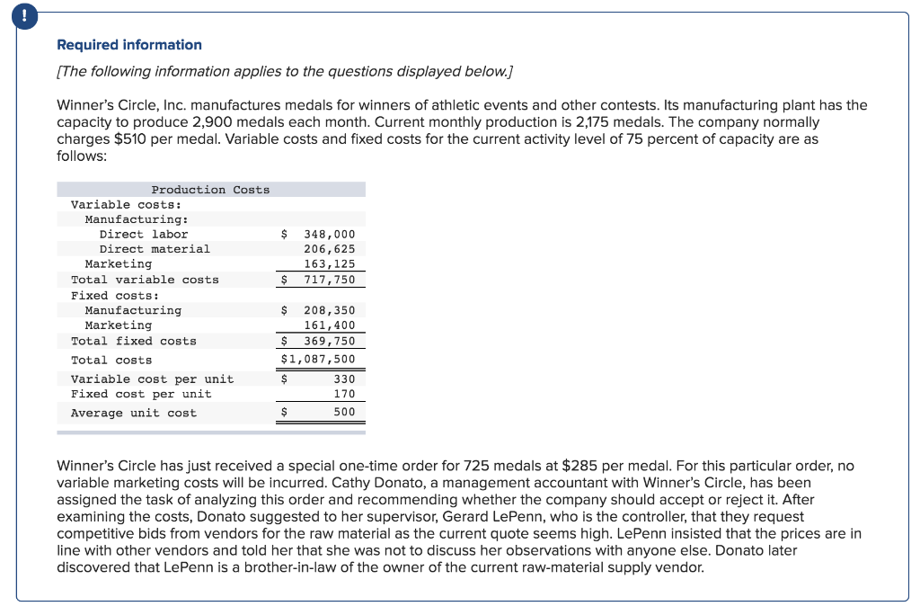 Required information
[The following information applies to the questions displayed below.]
Winner's Circle, Inc. manufactures medals for winners of athletic events and other contests. Its manufacturing plant has the
capacity to produce 2,900 medals each month. Current monthly production is 2,175 medals. The company normally
charges $510 per medal. Variable costs and fixed costs for the current activity level of 75 percent of capacity are as
follows:
Production Costs.
Variable costs:
Manufacturing:
Direct labor
Direct material
Marketing
Total variable costs
Fixed costs:
Manufacturing
Marketing
Total fixed costs.
Total costs
Variable cost per unit
Fixed cost per unit
Average unit cost.
$ 348,000
206,625
163, 125
717,750
$
$ 208,350
161,400
$ 369,750
$1,087,500
$
$
330
170
500
Winner's Circle has just received a special one-time order for 725 medals at $285 per medal. For this particular order, no
variable marketing costs will be incurred. Cathy Donato, a management accountant with Winner's Circle, has been
assigned the task of analyzing this order and recommending whether the company should accept or reject it. After
examining the costs, Donato suggested to her supervisor, Gerard LePenn, who is the controller, that they request
competitive bids from vendors for the raw material as the current quote seems high. LePenn insisted that the prices are in
line with other vendors and told her that she was not to discuss her observations with anyone else. Donato later
discovered that LePenn is a brother-in-law of the owner of the current raw-material supply vendor.