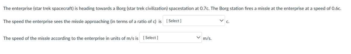 The enterprise (star trek spacecraft) is heading towards a Borg (star trek civilization) spacestation at 0.7c. The Borg station fires a missle at the enterprise at a speed of 0.6c.
The speed the enterprise sees the missle approaching (in terms of a ratio of c) is
[ Select ]
The speed of the missle according to the enterprise in units of m/s is [ Select ]
m/s.
