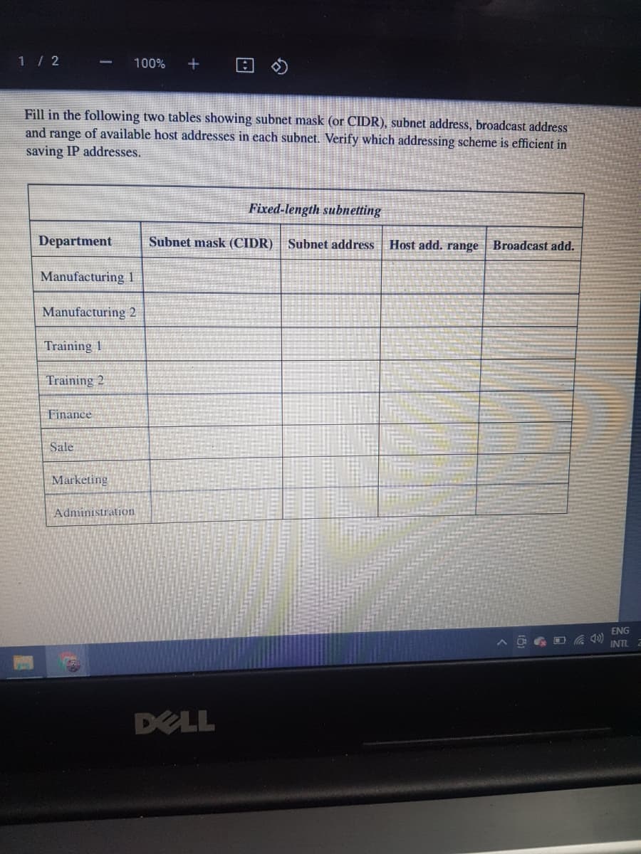 1 / 2
100%
Fill in the following two tables showing subnet mask (or CIDR), subnet address, broadcast address
and range of available host addresses in each subnet. Verify which addressing scheme is efficient in
saving IP addresses.
Fixed-length subnetting
Department
Subnet mask (CIDR) | Subnet address
Host add. range Broadcast add.
Manufacturing 1
Manufacturing 2
Training 1
Training 2
Finance
Sale
Marketing
Administration
ENG
INTL
DELL
