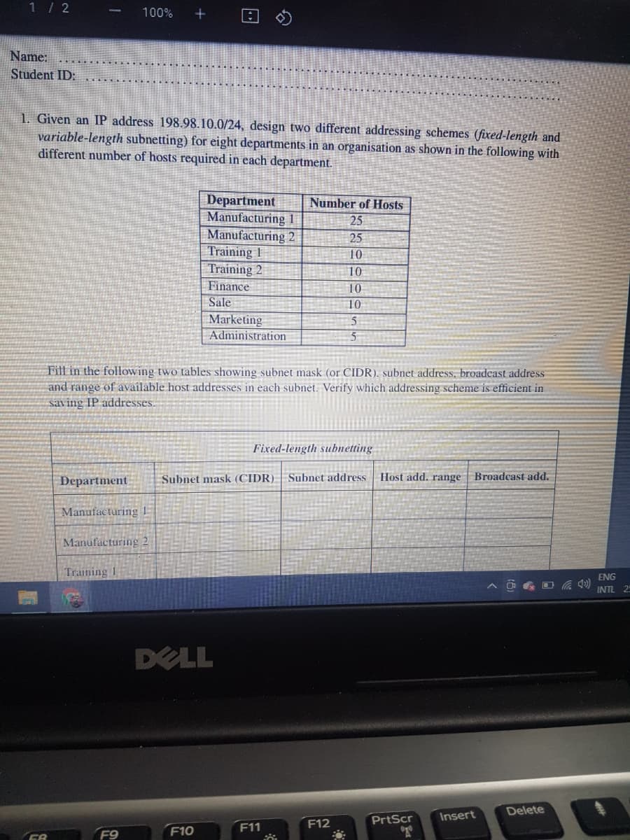 1/ 2
100%
Name:
Student ID:
1. Given an IP address 198.98.10.0/24, design two different addressing schemes (fixed-length and
variable-length subnetting) for eight departments in an organisation as shown in the following with
different number of hosts required in each department.
Department
Manufacturing 1
Manufacturing 2
Training 1
Training 2
Number of Hosts
25
25
10
10
Finance
10
Sale
10
Marketing
Administration
Fill in the following two tables showing subnet mask (or CIDR), subnet address, broadcast address
and range of available host addresses in each subnet. Verify which addressing scheme is efficient in
saving IP addresses
Fixed-length subnetting
Department
Subnet mask (CIDR) | Subnet address
Host add. range | Broadcast add.
Manufacturing
Manufacturing 2
Training 1
ENG
INTL 2
DELL
Delete
PrtScr
Insert
F10
F11
F12
F9
