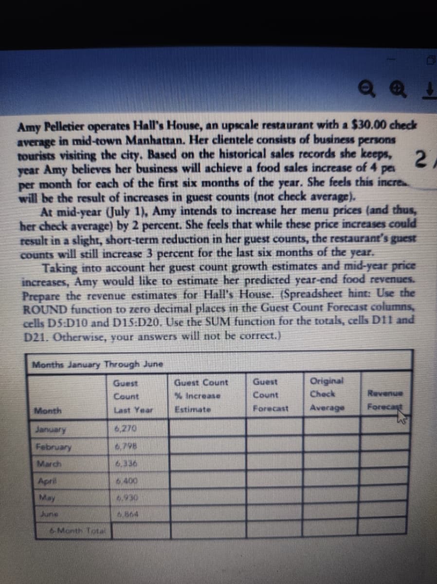 QQ!
Amy Pelletier operates Hall's House, an upscale restaurant with a $30.00 check
average in mid-town Manhattan. Her clientele consists of business persons
on
24
year Amy believes her business will achieve a food sales increase of 4 pe
per month for each of the first six months of the year. She feels this incre
will be the result of increases in guest counts (not check average).
At mid-year (July 1), Amy intends to increase her menu prices (and thus,
her check average) by 2 percent. She feels that while these price increases could
result in a slight, short-term reduction in her guest counts, the restaurant's guest
counts will still increase 3 percent for the last six months of the year.
Taking into account her guest count growth estimates and mid-year price
increases, Amy would like to estimate her predicted year-end food revenues.
Prepare the revenue estimates for Hall's House. (Spreadsheet hint: Use the
ROUND function to zero decimal places in the Guest Count Forecast columns,
cells D5 D10 and D15:D20. Use the SUM function for the totals, cells D11 and
D21. Otherwise, your answers will not be correct.)
Months January Through June
Guest
Guest Count
Guest
Original
Check
Increase
Count
Month
Last Year
Estimate
Forecast
Average
Forecast
6,270
February
6,798
March
6.336
April
6.400
674
June
6.864
& Morth Total
LAS