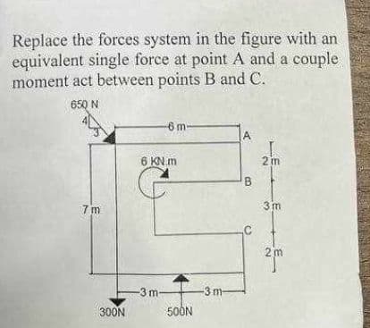 Replace the forces system in the figure with an
equivalent single force at point A and a couple
moment act between points B and C.
650 N
7m
300N
-6 m-
6 KN.m
-3 m
500N
-3 m-
A
B
2m
3m
2m