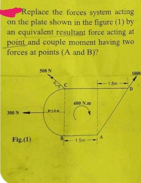 Replace the forces system acting
on the plate shown in the figure (1) by
an equivalent resultant force acting at
point and couple moment having two
forces at points (A and B)?
300 N
Fig.(1)
500 N
R-1.0m
400 N.m
Ć
B 1.5m -
A
1.5m
1000
D