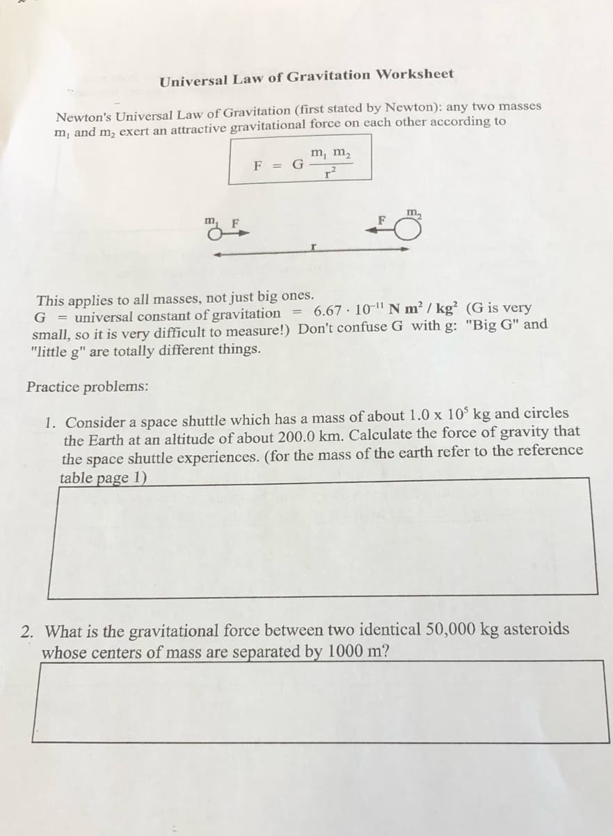 Universal Law of Gravitation Worksheet
Newton's Universal Law of Gravitation (first stated by Newton): any two masses
m¡ and m, exert an attractive gravitational force on each other according to
m, m,
F = G
r2
m,
This applies to all masses, not just big ones.
G = universal constant of gravitation = 6.67 · 10-" N m² / kg² (G is very
small, so it is very difficult to measure!) Don't confuse G with g: "Big G" and
"little g" are totally different things.
Practice problems:
1. Consider a space shuttle which has a mass of about 1.0 x 10 kg and circles
the Earth at an altitude of about 200.0 km. Calculate the force of gravity that
the space shuttle experiences. (for the mass of the earth refer to the reference
table page 1)
2. What is the gravitational force between two identical 50,000 kg asteroids
whose centers of mass are separated by 1000 m?
