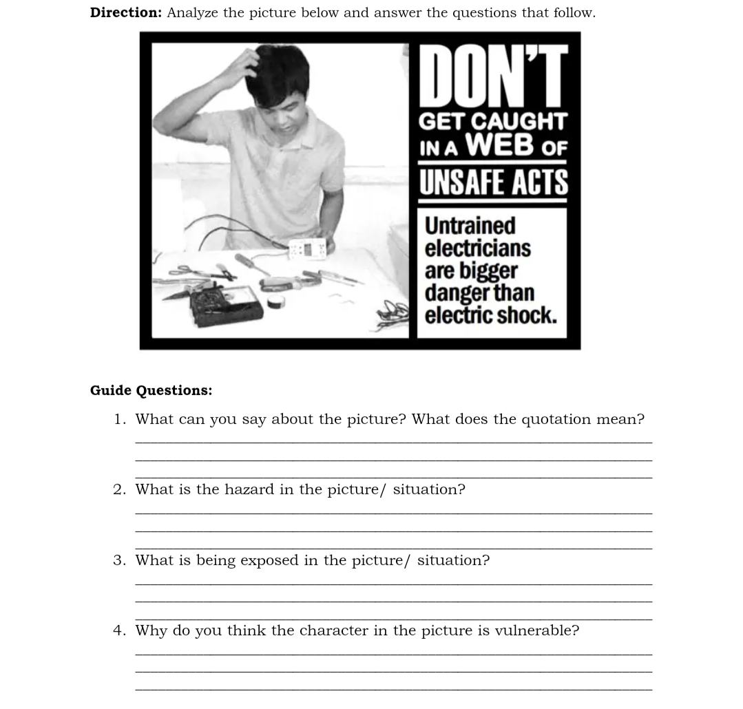 Direction: Analyze the picture below and answer the questions that follow.
DON'T
GET CAUGHT
IN A WEB OF
UNSAFE ACTS
Untrained
electricians
are bigger
danger than
electric shock.
Guide Questions:
1. What can you say about the picture? What does the quotation mean?
2. What is the hazard in the picture/ situation?
3. What is being exposed in the picture/ situation?
4. Why do you think the character in the picture is vulnerable?
