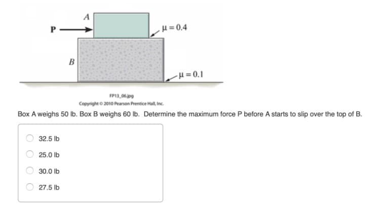 P -
μ= 0.4
H = 0.1
FP13,06.jog
Copyright 2010 Pearson Prentice Hall inc.
Box A weighs 50 lb. Box B weighs 60 lb. Determine the maximum force P before A starts to slip over the top of B.
32.5 lb
25.0 Ib
30.0 lb
27.5 lb
