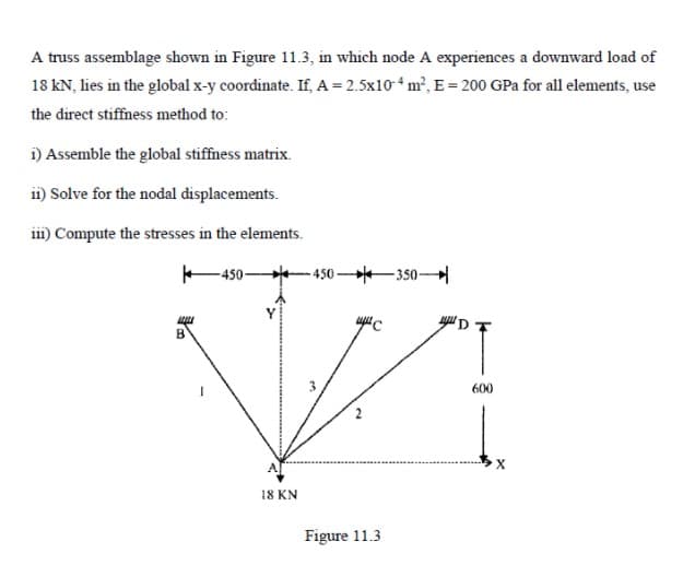 A truss assemblage shown in Figure 11.3, in which node A experiences a downward load of
18 kN, lies in the glotbal x-y coordinate. If, A= 2.5x104 m², E = 200 GPa for all elements, use
the direct stiffness method to:
i) Assemble the global stiffness matrix.
i1) Solve for the nodal displacements.
i) Compute the stresses in the elements.
-450-
- 450 -350-
600
X
18 KN
Figure 11.3
