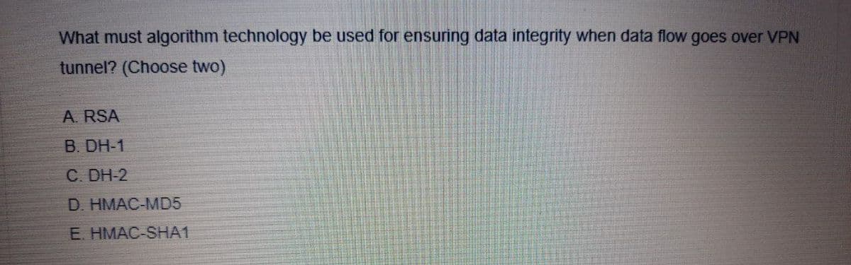 What must algorithm technology be used for ensuring data integrity when data flow goes over VPN
tunnel? (Choose two)
A. RSA
B. DH-1
C. DH-2
D. HMAC-MD5
E. HMAC-SHA1
