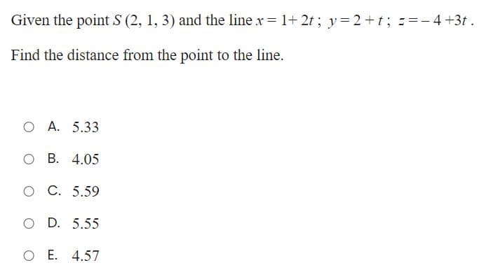 Given the point S (2, 1, 3) and the line x = 1+ 2t; y=2+t; ==-4+3t.
Find the distance from the point to the line.
O A. 5.33
О В. 4.05
оС. 5.59
O D. 5.55
O E. 4.57
